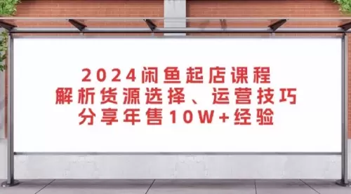 2024闲鱼起店课程：解析货源选择、运营技巧，分享年售10W+经验_云峰资源库