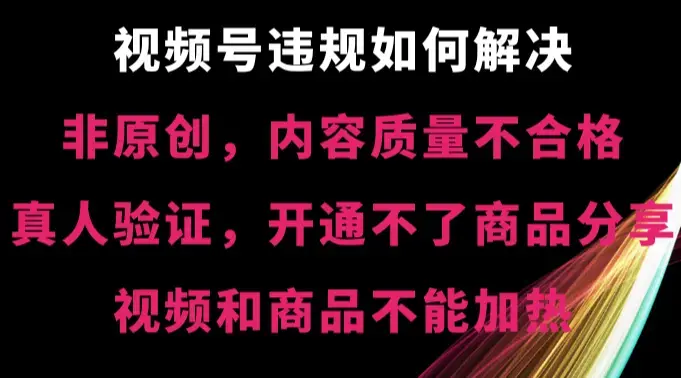 视频号【非原创，内容质量不合格，真人验证，开通不了商品分享功能，视频和商品不能加热】违规如何解决_云峰项目库