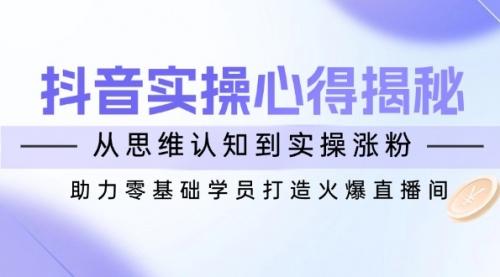 抖音实战心得揭秘，从思维认知到实操涨粉，助力零基础学员打造火爆直播间_云峰项目库